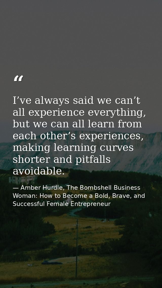 I’ve always said we can’t all experience everything, but we can all learn from each other’s experiences, making learning — Amber Hurdle, The Bombshell Business Woman: How to Become a Bold, Brave, and Successful Female Entrepreneur