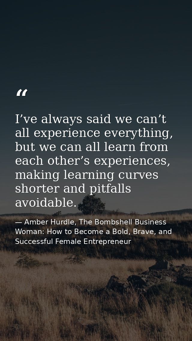 I’ve always said we can’t all experience everything, but we can all learn from each other’s experiences, making learning — Amber Hurdle, The Bombshell Business Woman: How to Become a Bold, Brave, and Successful Female Entrepreneur