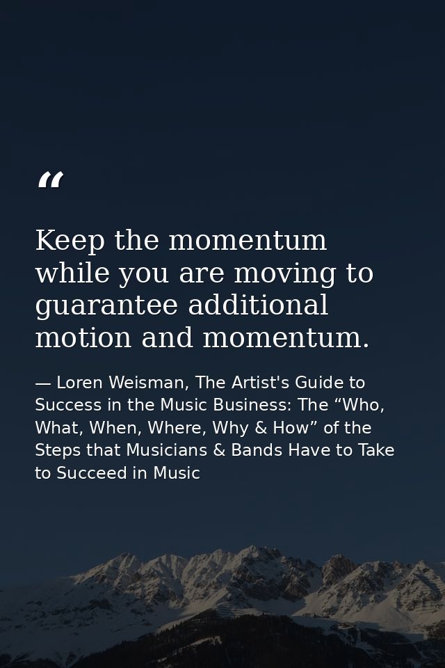 Keep the momentum while you are moving to guarantee additional motion and momentum. — Loren Weisman, The Artist's Guide to Success in the Music Business: The “Who, What, When, Where, Why & How” of the Steps that Musicians & Bands Have to Take to Succeed in Music