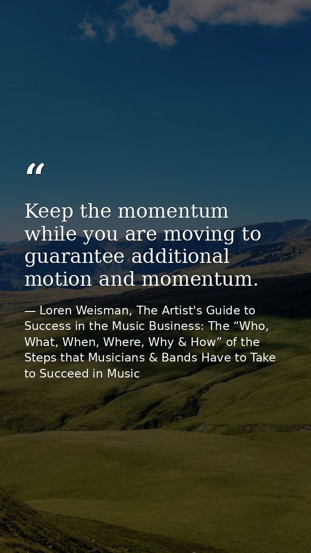 Keep the momentum while you are moving to guarantee additional motion and momentum. — Loren Weisman, The Artist's Guide to Success in the Music Business: The “Who, What, When, Where, Why & How” of the Steps that Musicians & Bands Have to Take to Succeed in Music