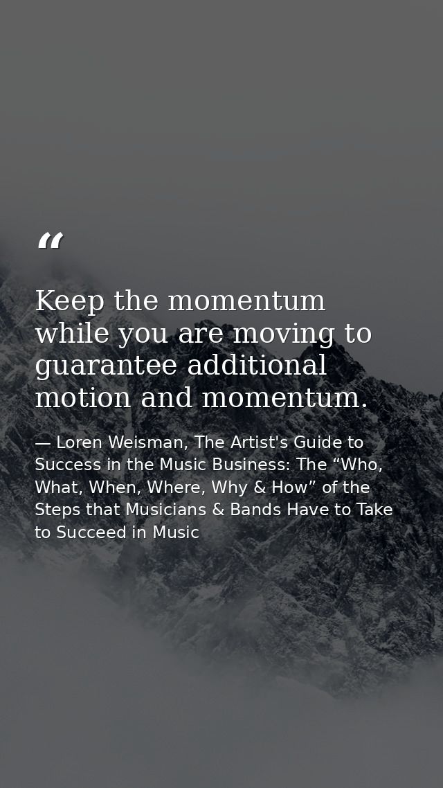 Keep the momentum while you are moving to guarantee additional motion and momentum. — Loren Weisman, The Artist's Guide to Success in the Music Business: The “Who, What, When, Where, Why & How” of the Steps that Musicians & Bands Have to Take to Succeed in Music