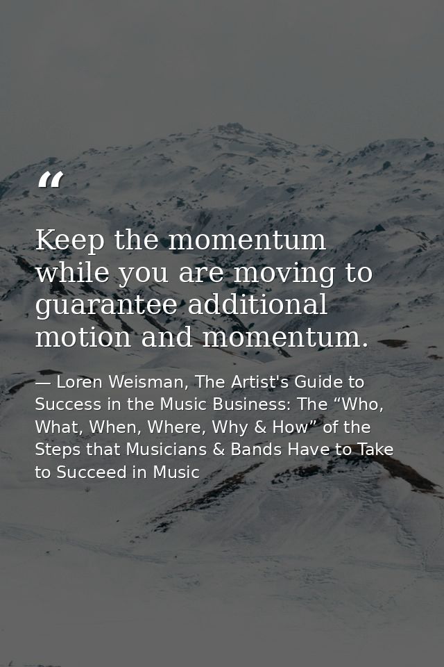 Keep the momentum while you are moving to guarantee additional motion and momentum. — Loren Weisman, The Artist's Guide to Success in the Music Business: The “Who, What, When, Where, Why & How” of the Steps that Musicians & Bands Have to Take to Succeed in Music