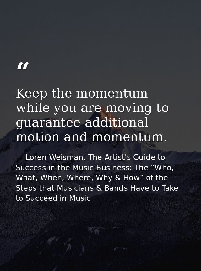 Keep the momentum while you are moving to guarantee additional motion and momentum. — Loren Weisman, The Artist's Guide to Success in the Music Business: The “Who, What, When, Where, Why & How” of the Steps that Musicians & Bands Have to Take to Succeed in Music