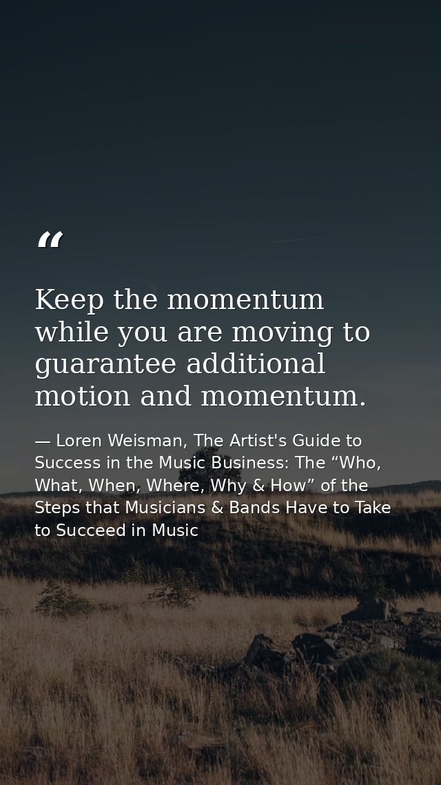 Keep the momentum while you are moving to guarantee additional motion and momentum. — Loren Weisman, The Artist's Guide to Success in the Music Business: The “Who, What, When, Where, Why & How” of the Steps that Musicians & Bands Have to Take to Succeed in Music