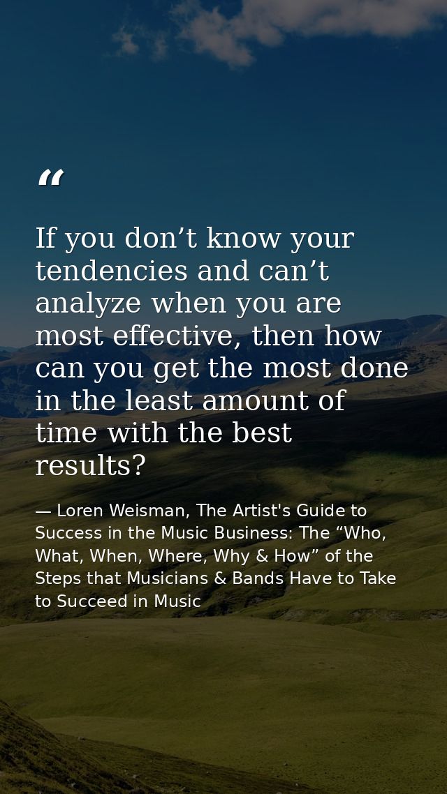 If you don’t know your tendencies and can’t analyze when you are most effective, then how can you get the most done in t — Loren Weisman, The Artist's Guide to Success in the Music Business: The “Who, What, When, Where, Why & How” of the Steps that Musicians & Bands Have to Take to Succeed in Music
