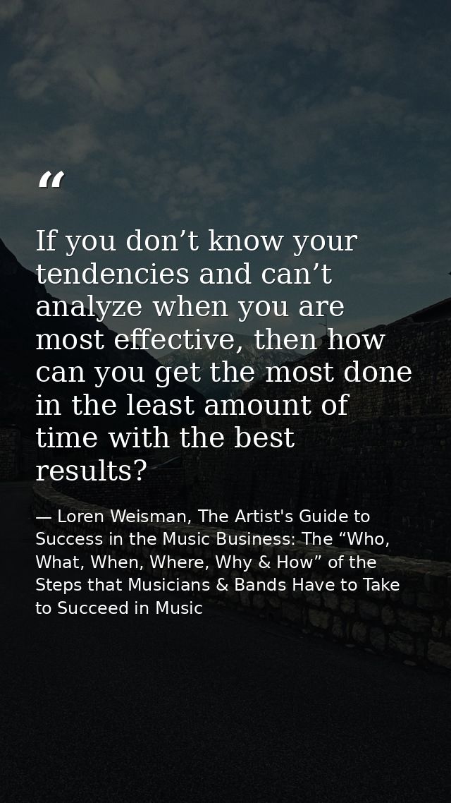If you don’t know your tendencies and can’t analyze when you are most effective, then how can you get the most done in t — Loren Weisman, The Artist's Guide to Success in the Music Business: The “Who, What, When, Where, Why & How” of the Steps that Musicians & Bands Have to Take to Succeed in Music