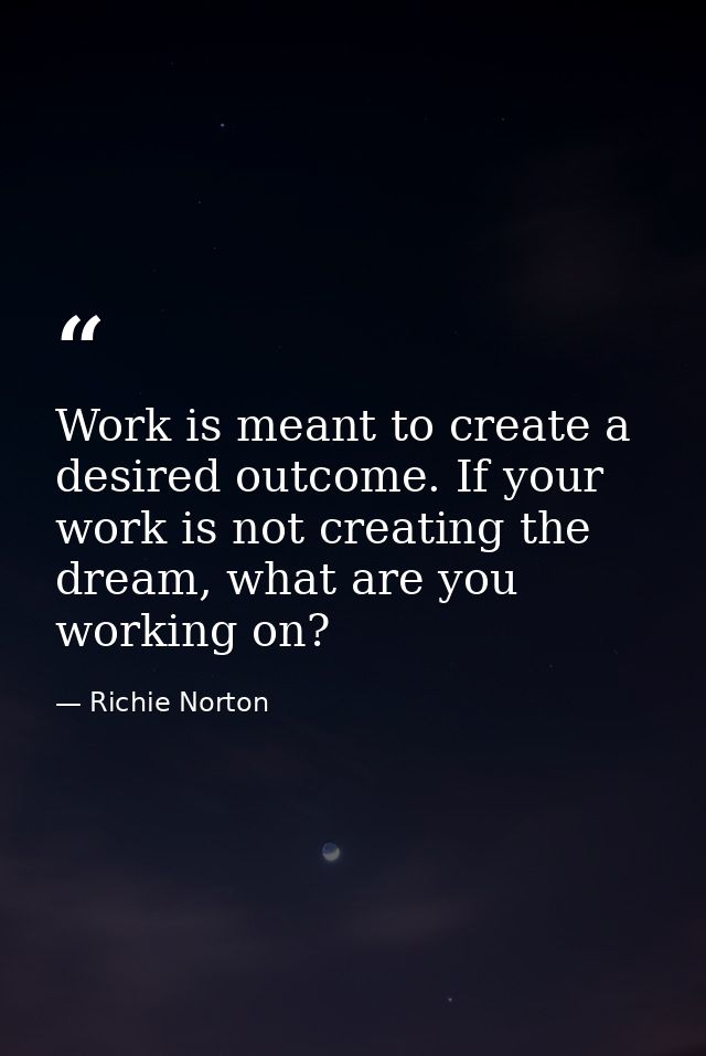 Work is meant to create a desired outcome. If your work is not creating the dream, what are you working on? — Richie Norton
