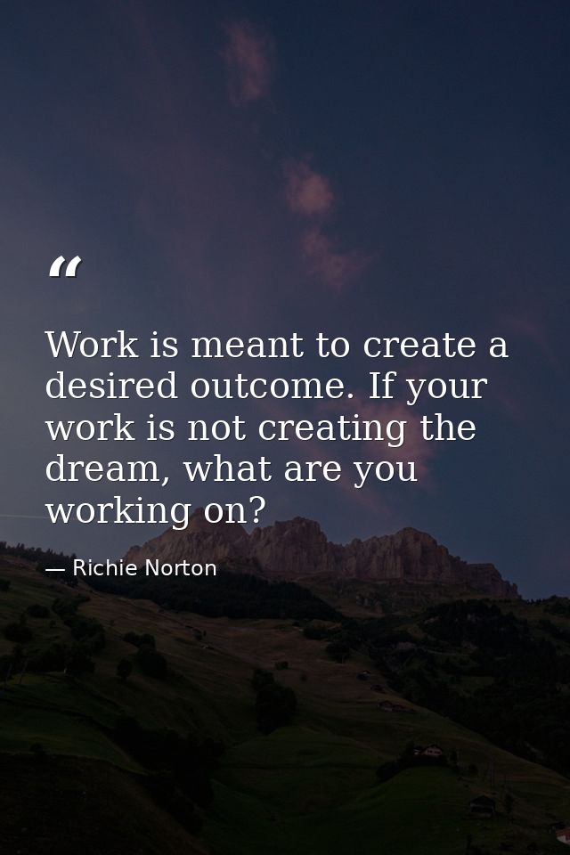 Work is meant to create a desired outcome. If your work is not creating the dream, what are you working on? — Richie Norton