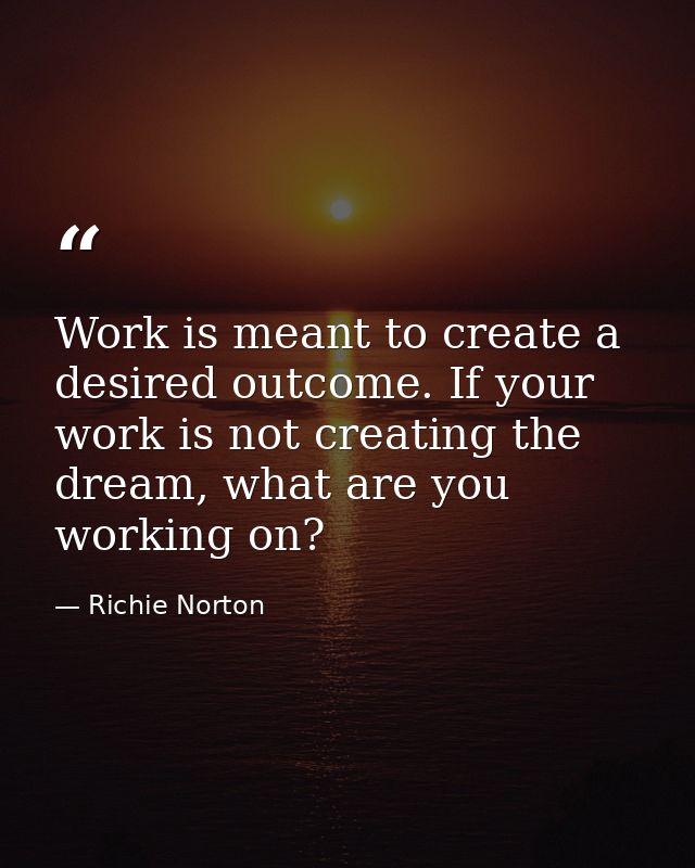 Work is meant to create a desired outcome. If your work is not creating the dream, what are you working on? — Richie Norton