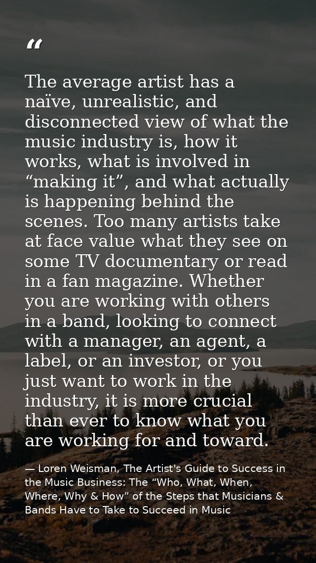 The average artist has a naïve, unrealistic, and disconnected view of what the music industry is, how it works, what is  — Loren Weisman, The Artist's Guide to Success in the Music Business: The “Who, What, When, Where, Why & How” of the Steps that Musicians & Bands Have to Take to Succeed in Music