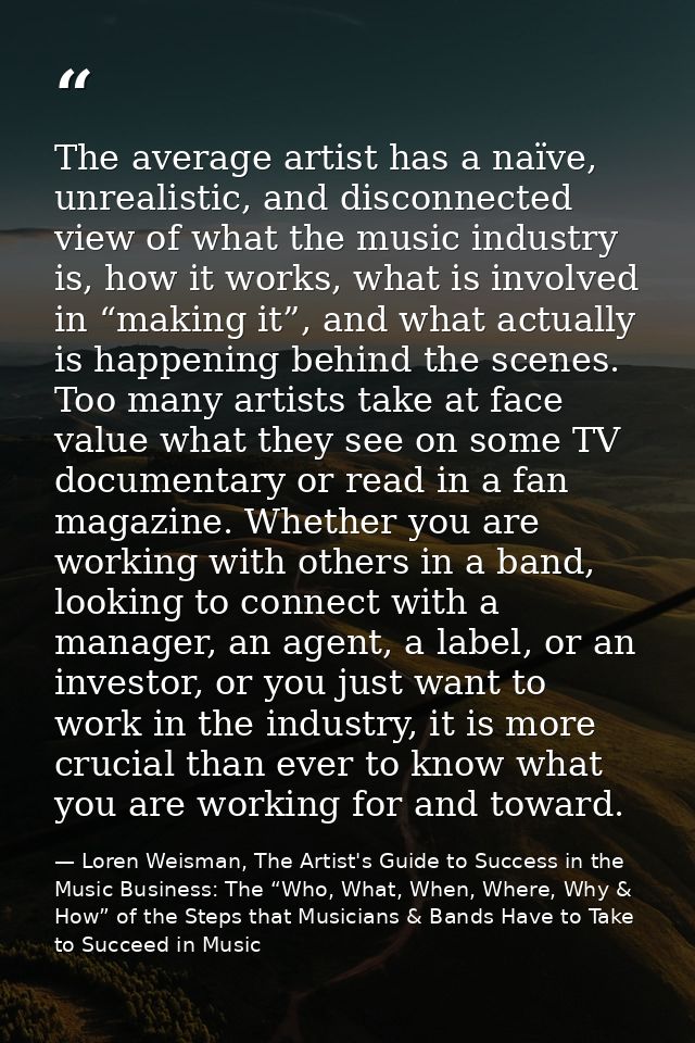 The average artist has a naïve, unrealistic, and disconnected view of what the music industry is, how it works, what is  — Loren Weisman, The Artist's Guide to Success in the Music Business: The “Who, What, When, Where, Why & How” of the Steps that Musicians & Bands Have to Take to Succeed in Music