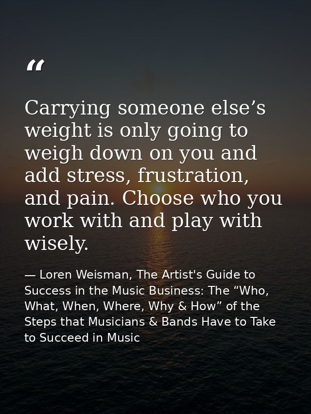Carrying someone else’s weight is only going to weigh down on you and add stress, frustration, and pain. Choose who you  — Loren Weisman, The Artist's Guide to Success in the Music Business: The “Who, What, When, Where, Why & How” of the Steps that Musicians & Bands Have to Take to Succeed in Music