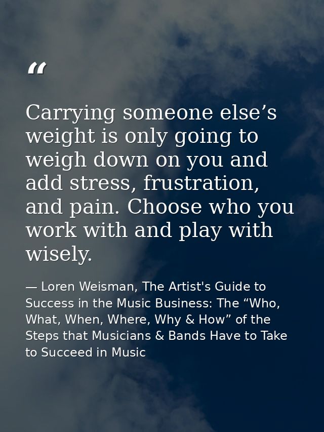 Carrying someone else’s weight is only going to weigh down on you and add stress, frustration, and pain. Choose who you  — Loren Weisman, The Artist's Guide to Success in the Music Business: The “Who, What, When, Where, Why & How” of the Steps that Musicians & Bands Have to Take to Succeed in Music