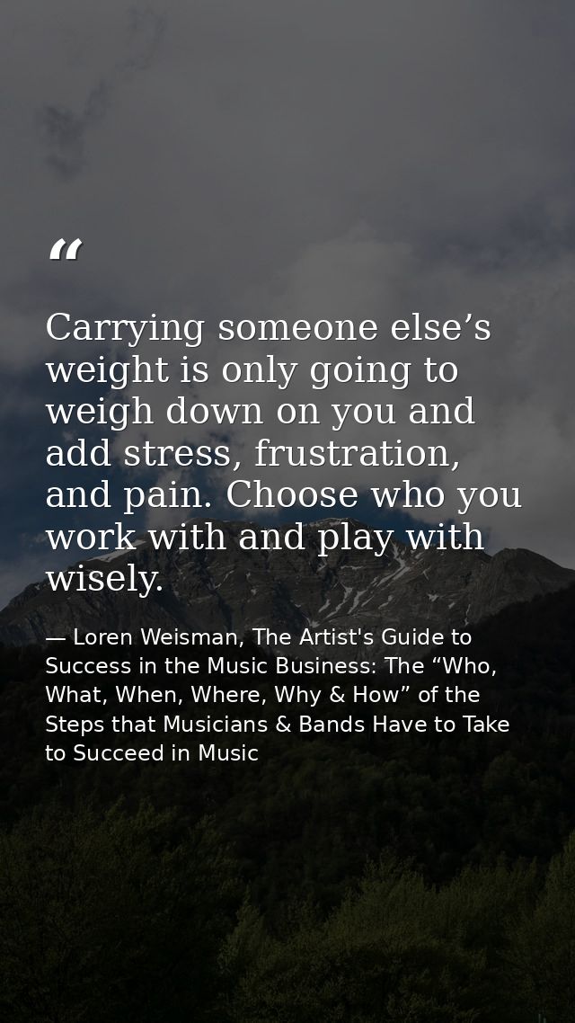 Carrying someone else’s weight is only going to weigh down on you and add stress, frustration, and pain. Choose who you  — Loren Weisman, The Artist's Guide to Success in the Music Business: The “Who, What, When, Where, Why & How” of the Steps that Musicians & Bands Have to Take to Succeed in Music