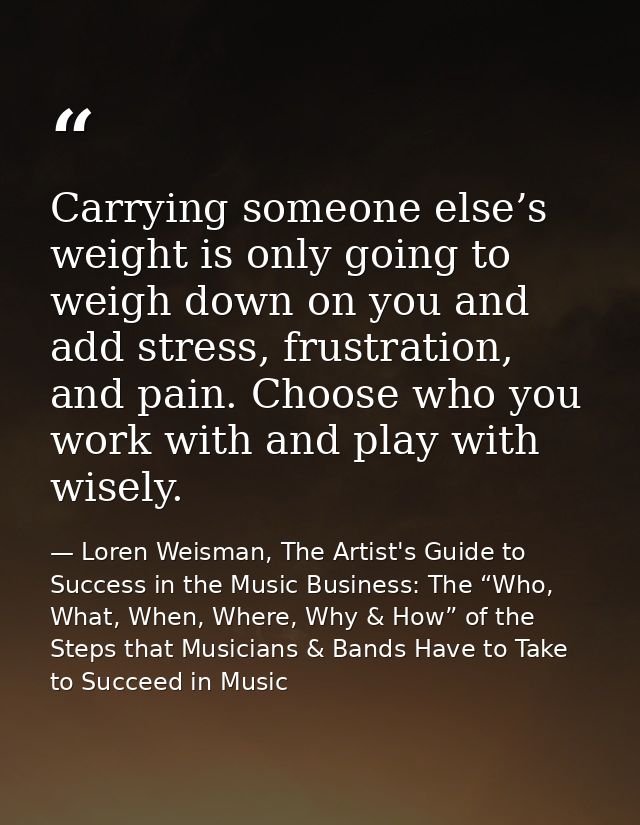 Carrying someone else’s weight is only going to weigh down on you and add stress, frustration, and pain. Choose who you  — Loren Weisman, The Artist's Guide to Success in the Music Business: The “Who, What, When, Where, Why & How” of the Steps that Musicians & Bands Have to Take to Succeed in Music