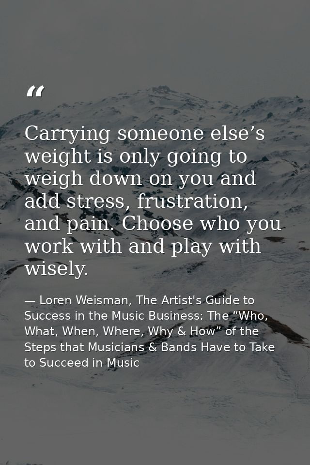 Carrying someone else’s weight is only going to weigh down on you and add stress, frustration, and pain. Choose who you  — Loren Weisman, The Artist's Guide to Success in the Music Business: The “Who, What, When, Where, Why & How” of the Steps that Musicians & Bands Have to Take to Succeed in Music