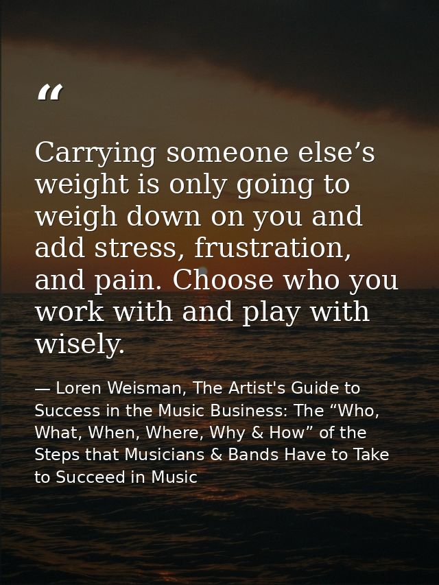 Carrying someone else’s weight is only going to weigh down on you and add stress, frustration, and pain. Choose who you  — Loren Weisman, The Artist's Guide to Success in the Music Business: The “Who, What, When, Where, Why & How” of the Steps that Musicians & Bands Have to Take to Succeed in Music