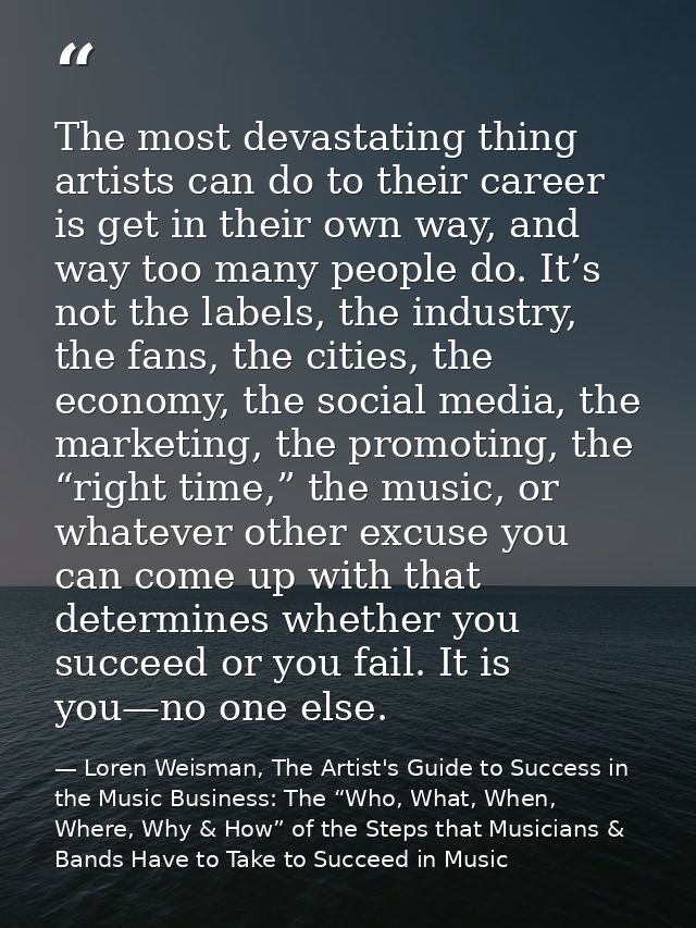 The most devastating thing artists can do to their career is get in their own way, and way too many people do. It’s not  — Loren Weisman, The Artist's Guide to Success in the Music Business: The “Who, What, When, Where, Why & How” of the Steps that Musicians & Bands Have to Take to Succeed in Music
