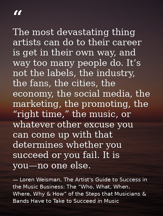 The most devastating thing artists can do to their career is get in their own way, and way too many people do. It’s not  — Loren Weisman, The Artist's Guide to Success in the Music Business: The “Who, What, When, Where, Why & How” of the Steps that Musicians & Bands Have to Take to Succeed in Music