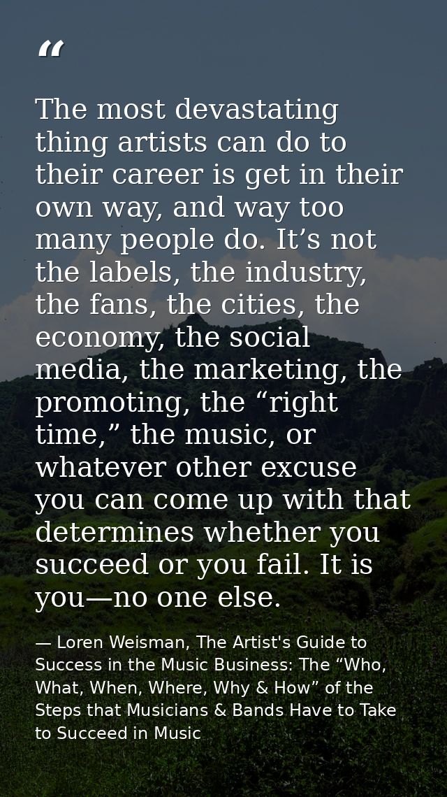 The most devastating thing artists can do to their career is get in their own way, and way too many people do. It’s not  — Loren Weisman, The Artist's Guide to Success in the Music Business: The “Who, What, When, Where, Why & How” of the Steps that Musicians & Bands Have to Take to Succeed in Music