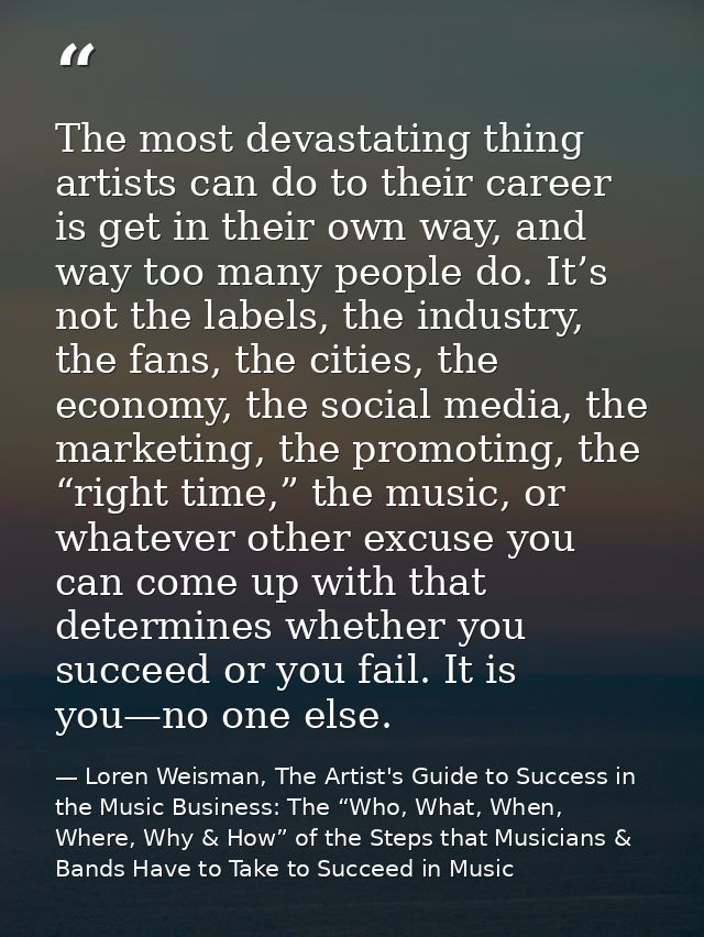 The most devastating thing artists can do to their career is get in their own way, and way too many people do. It’s not  — Loren Weisman, The Artist's Guide to Success in the Music Business: The “Who, What, When, Where, Why & How” of the Steps that Musicians & Bands Have to Take to Succeed in Music