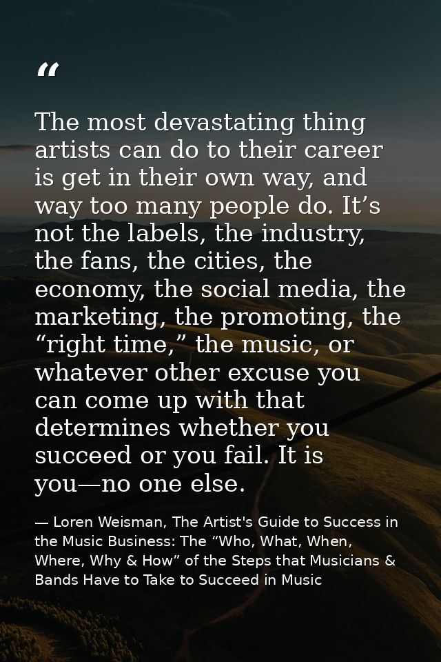 The most devastating thing artists can do to their career is get in their own way, and way too many people do. It’s not  — Loren Weisman, The Artist's Guide to Success in the Music Business: The “Who, What, When, Where, Why & How” of the Steps that Musicians & Bands Have to Take to Succeed in Music