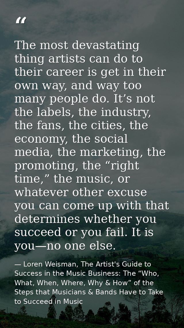 The most devastating thing artists can do to their career is get in their own way, and way too many people do. It’s not  — Loren Weisman, The Artist's Guide to Success in the Music Business: The “Who, What, When, Where, Why & How” of the Steps that Musicians & Bands Have to Take to Succeed in Music