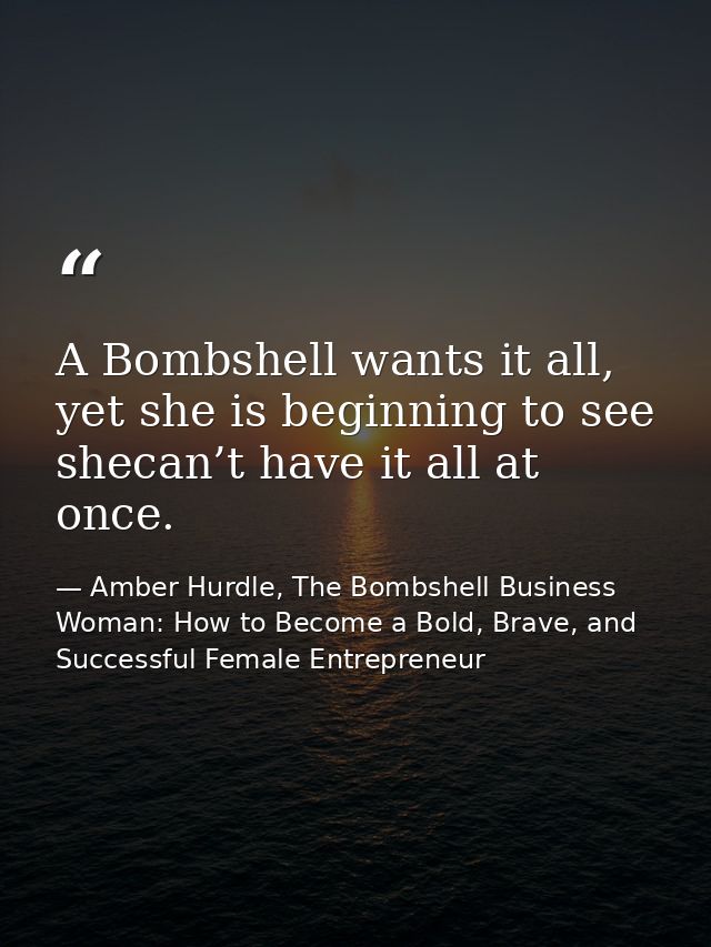 A Bombshell wants it all, yet she is beginning to see shecan’t have it all at once. — Amber Hurdle, The Bombshell Business Woman: How to Become a Bold, Brave, and Successful Female Entrepreneur