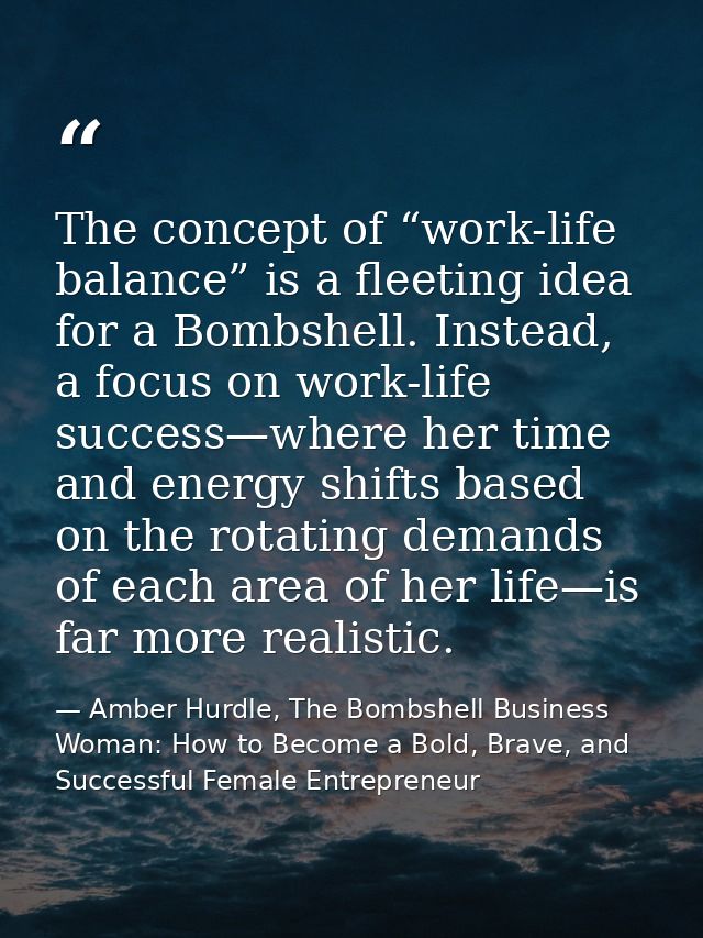 The concept of “work-life balance” is a fleeting idea for a Bombshell. Instead, a focus on work-life success—where her t — Amber Hurdle, The Bombshell Business Woman: How to Become a Bold, Brave, and Successful Female Entrepreneur