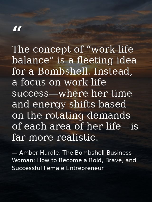 The concept of “work-life balance” is a fleeting idea for a Bombshell. Instead, a focus on work-life success—where her t — Amber Hurdle, The Bombshell Business Woman: How to Become a Bold, Brave, and Successful Female Entrepreneur