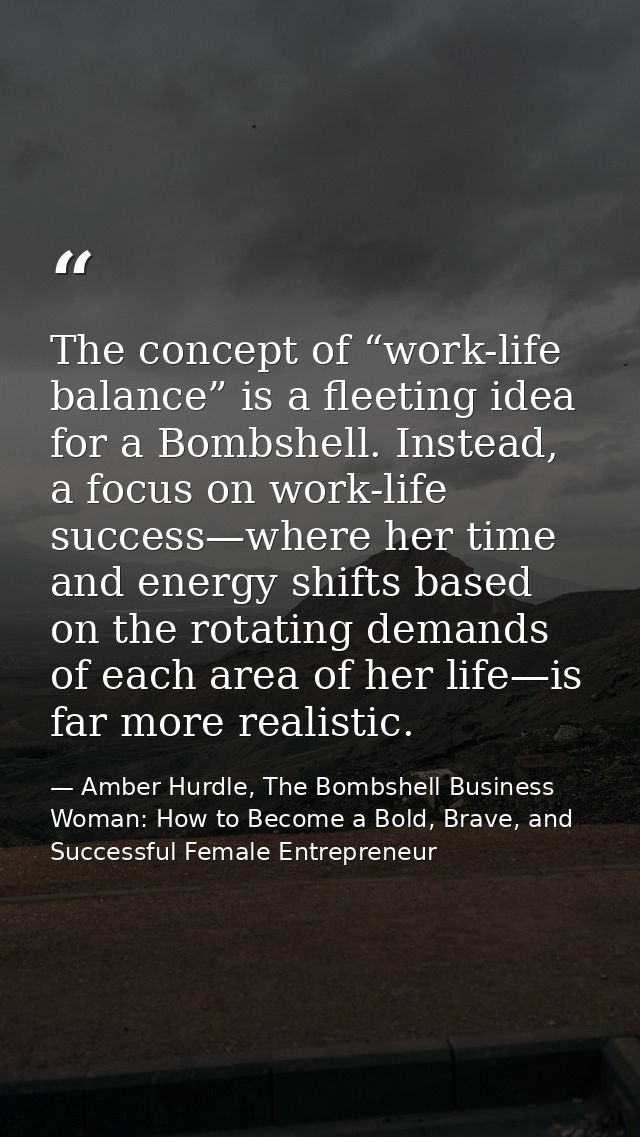 The concept of “work-life balance” is a fleeting idea for a Bombshell. Instead, a focus on work-life success—where her t — Amber Hurdle, The Bombshell Business Woman: How to Become a Bold, Brave, and Successful Female Entrepreneur
