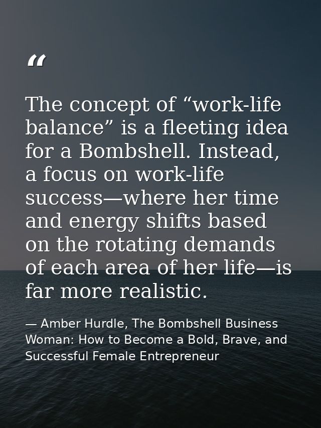 The concept of “work-life balance” is a fleeting idea for a Bombshell. Instead, a focus on work-life success—where her t — Amber Hurdle, The Bombshell Business Woman: How to Become a Bold, Brave, and Successful Female Entrepreneur