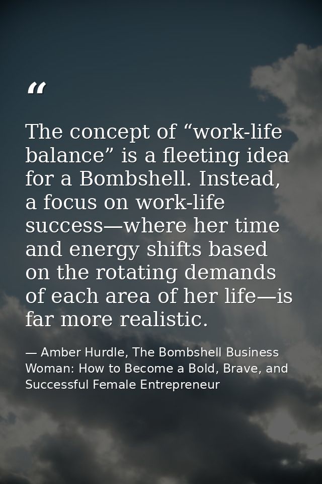 The concept of “work-life balance” is a fleeting idea for a Bombshell. Instead, a focus on work-life success—where her t — Amber Hurdle, The Bombshell Business Woman: How to Become a Bold, Brave, and Successful Female Entrepreneur