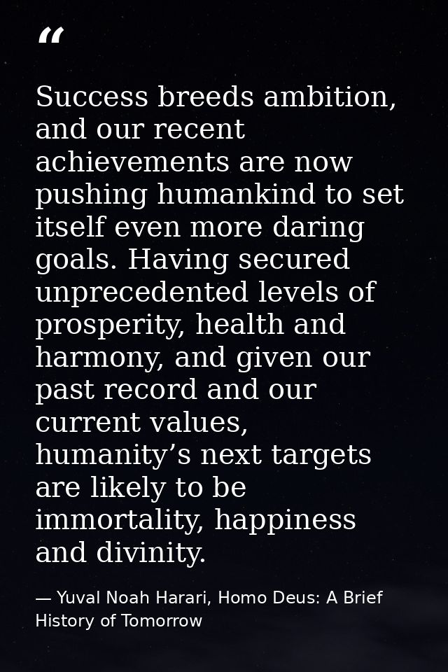 Success breeds ambition, and our recent achievements are now pushing humankind to set itself even more daring goals. Hav — Yuval Noah Harari, Homo Deus: A Brief History of Tomorrow