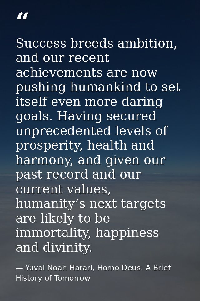 Success breeds ambition, and our recent achievements are now pushing humankind to set itself even more daring goals. Hav — Yuval Noah Harari, Homo Deus: A Brief History of Tomorrow