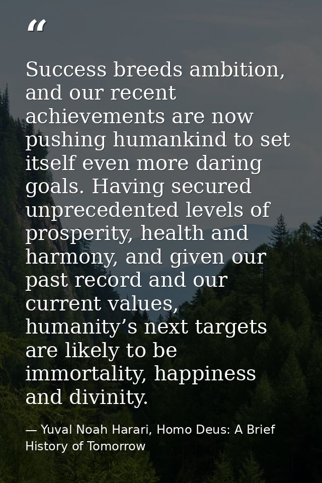 Success breeds ambition, and our recent achievements are now pushing humankind to set itself even more daring goals. Hav — Yuval Noah Harari, Homo Deus: A Brief History of Tomorrow