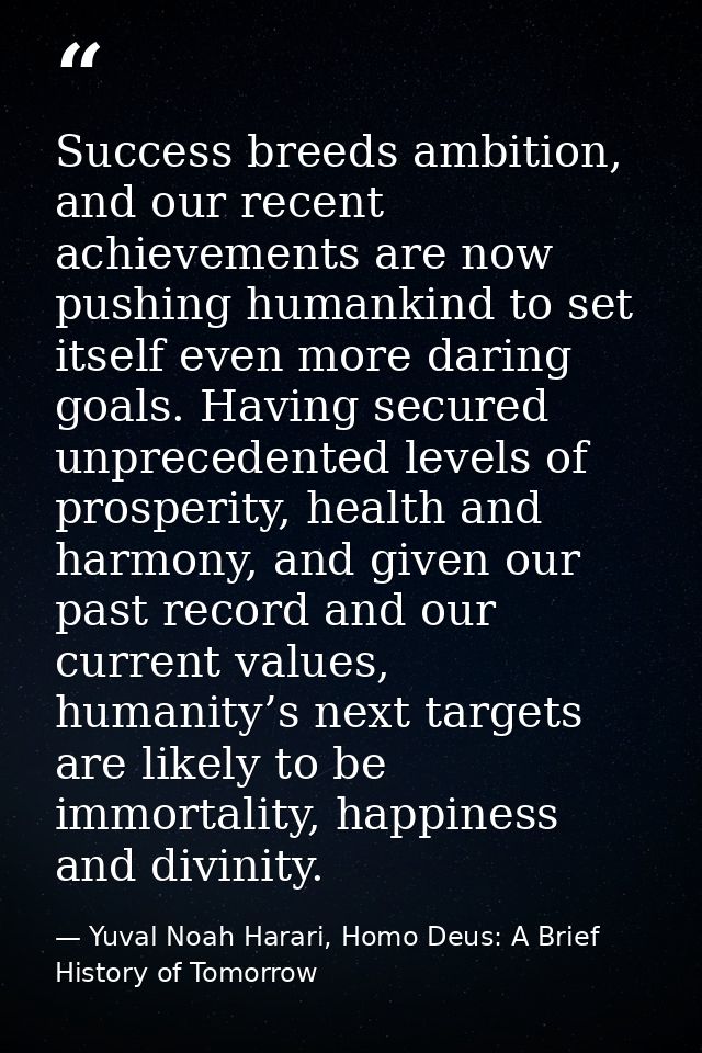 Success breeds ambition, and our recent achievements are now pushing humankind to set itself even more daring goals. Hav — Yuval Noah Harari, Homo Deus: A Brief History of Tomorrow