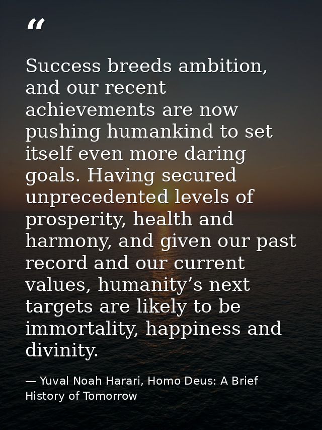 Success breeds ambition, and our recent achievements are now pushing humankind to set itself even more daring goals. Hav — Yuval Noah Harari, Homo Deus: A Brief History of Tomorrow