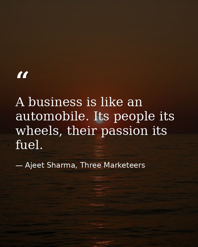 A business is like an automobile. Its people its wheels, their passion its fuel. — Ajeet Sharma, Three Marketeers