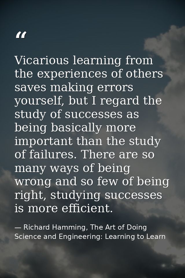 Vicarious learning from the experiences of others saves making errors yourself, but I regard the study of successes as b — Richard Hamming, The Art of Doing Science and Engineering: Learning to Learn