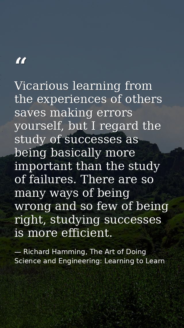 Vicarious learning from the experiences of others saves making errors yourself, but I regard the study of successes as b — Richard Hamming, The Art of Doing Science and Engineering: Learning to Learn