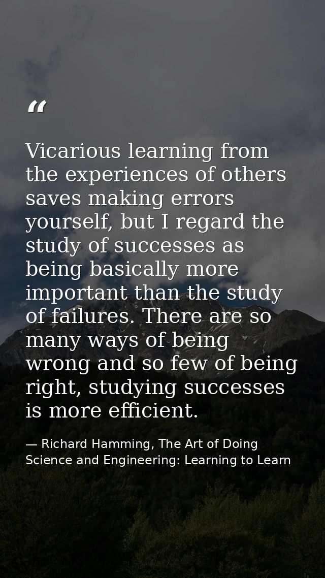 Vicarious learning from the experiences of others saves making errors yourself, but I regard the study of successes as b — Richard Hamming, The Art of Doing Science and Engineering: Learning to Learn