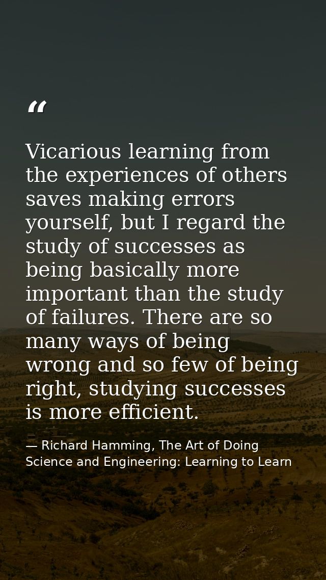 Vicarious learning from the experiences of others saves making errors yourself, but I regard the study of successes as b — Richard Hamming, The Art of Doing Science and Engineering: Learning to Learn