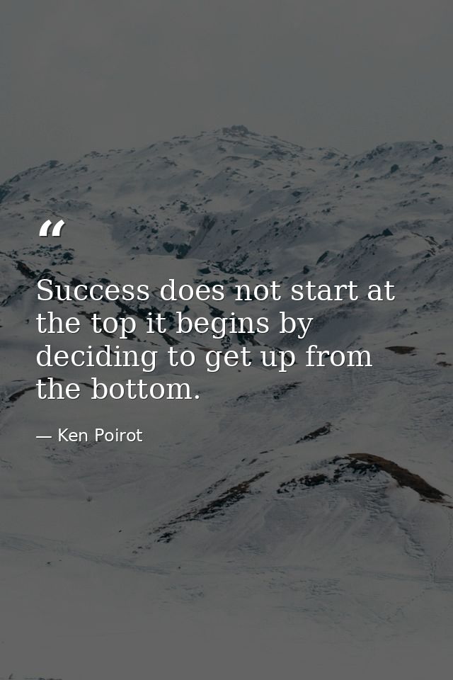 Success does not start at the top it begins by deciding to get up from the bottom. — Ken Poirot