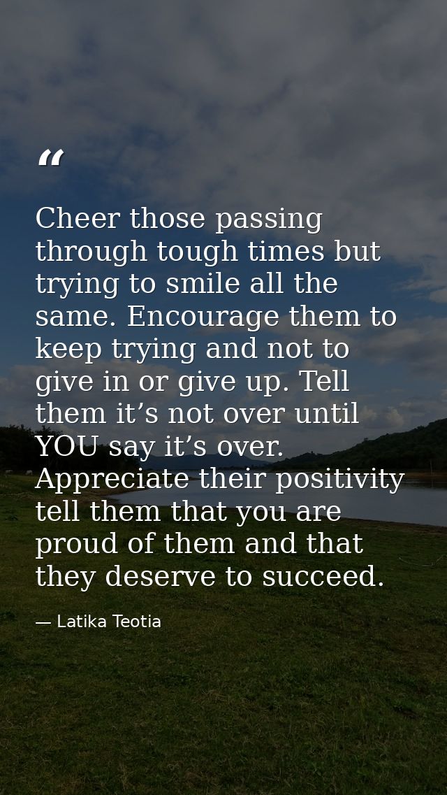 Cheer those passing through tough times but trying to smile all the same. Encourage them to keep trying and not to give  — Latika Teotia