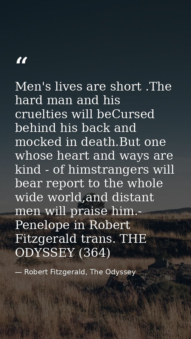 Men's lives are short .The hard man and his cruelties will beCursed behind his back and mocked in death.But one whose he — Robert Fitzgerald, The Odyssey