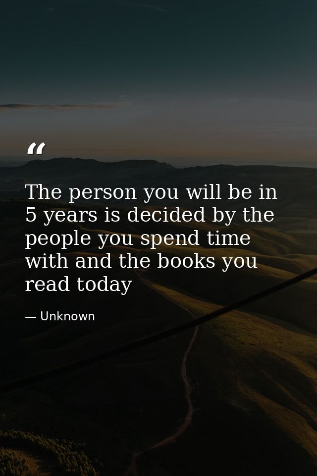 The person you will be in 5 years is decided by the people you spend time with and the books you read today — Unknown