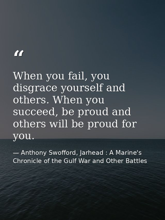When you fail, you disgrace yourself and others. When you succeed, be proud and others will be proud for you. — Anthony Swofford, Jarhead : A Marine's Chronicle of the Gulf War and Other Battles