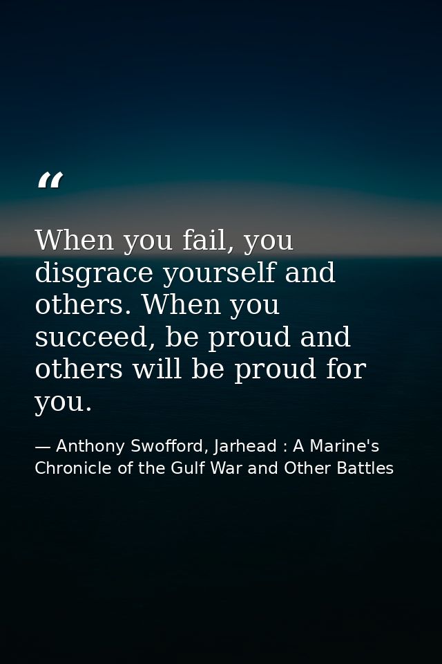 When you fail, you disgrace yourself and others. When you succeed, be proud and others will be proud for you. — Anthony Swofford, Jarhead : A Marine's Chronicle of the Gulf War and Other Battles