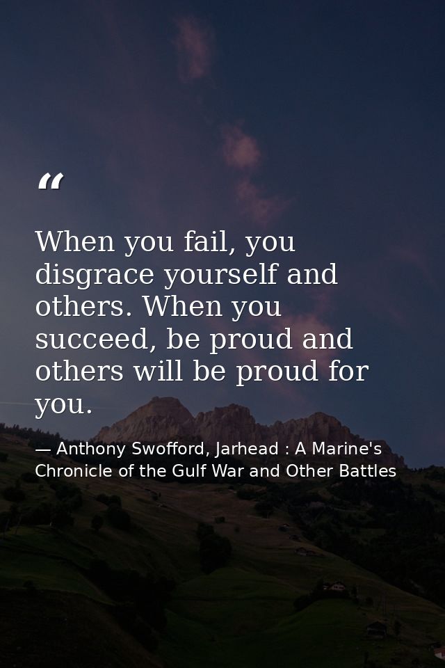 When you fail, you disgrace yourself and others. When you succeed, be proud and others will be proud for you. — Anthony Swofford, Jarhead : A Marine's Chronicle of the Gulf War and Other Battles